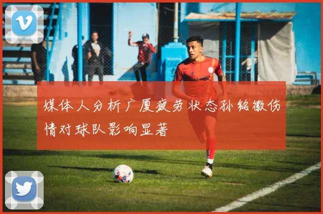 媒体人分析广厦疲劳状态孙铭徽伤情对球队影响显著