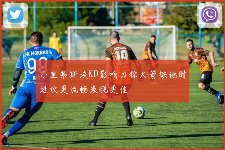 小里弗斯谈KD影响力称火箭缺他时进攻更流畅表现更佳