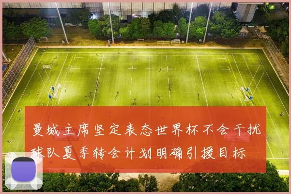 曼城主席坚定表态世界杯不会干扰球队夏季转会计划明确引援目标