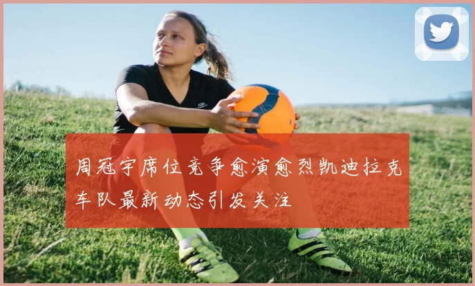 周冠宇席位竞争愈演愈烈凯迪拉克车队最新动态引发关注