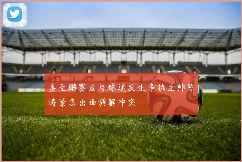 姜至鹏赛后与球迷发生争执主帅陈涛紧急出面调解冲突