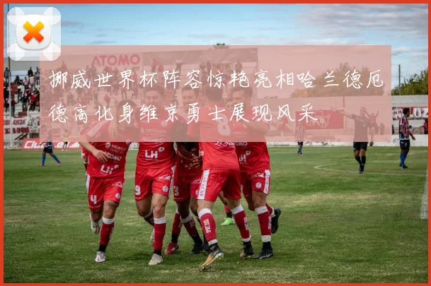 挪威世界杯阵容惊艳亮相哈兰德厄德高化身维京勇士展现风采