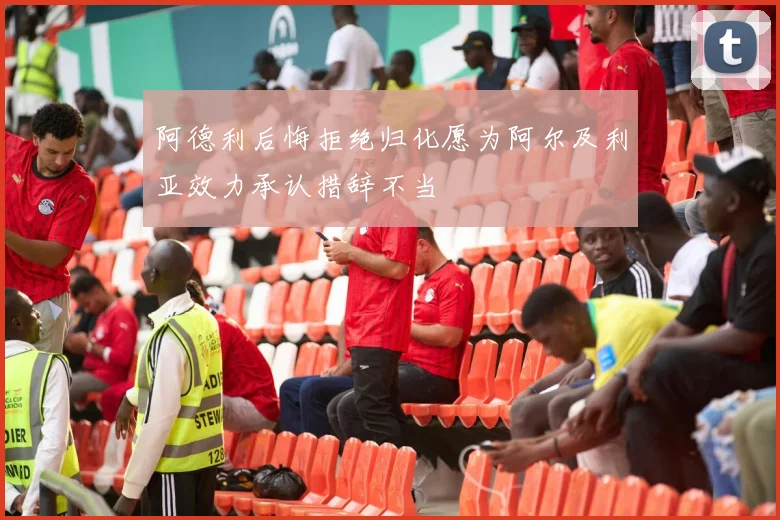 阿德利后悔拒绝归化愿为阿尔及利亚效力承认措辞不当