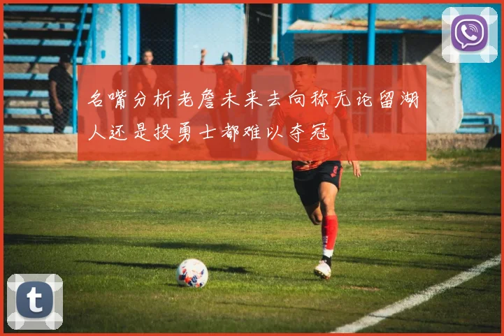 名嘴分析老詹未来去向称无论留湖人还是投勇士都难以夺冠