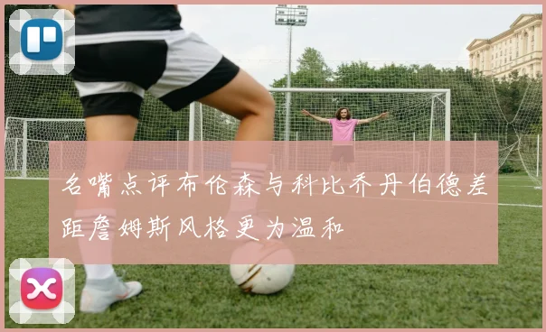 名嘴点评布伦森与科比乔丹伯德差距詹姆斯风格更为温和