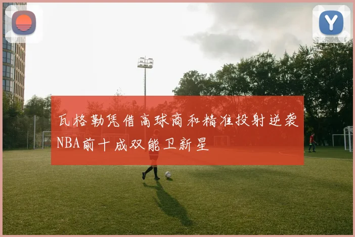 瓦格勒凭借高球商和精准投射逆袭NBA前十成双能卫新星