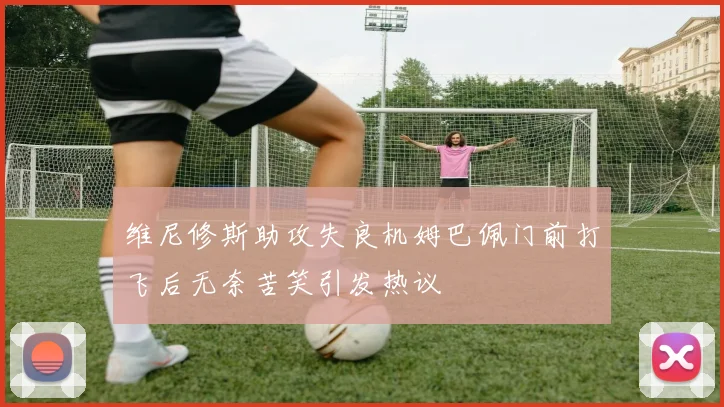 维尼修斯助攻失良机姆巴佩门前打飞后无奈苦笑引发热议