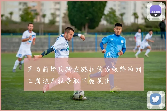 罗马前锋瓦斯左腿拉伤或缺阵两到三周迪巴拉争取下轮复出
