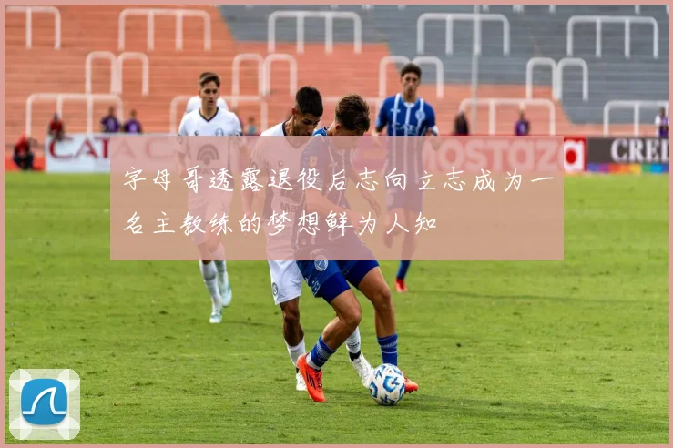 字母哥透露退役后志向立志成为一名主教练的梦想鲜为人知