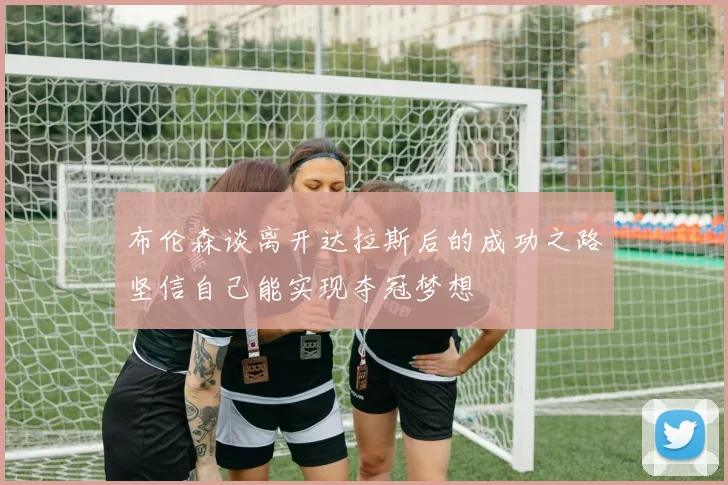 布伦森谈离开达拉斯后的成功之路坚信自己能实现夺冠梦想