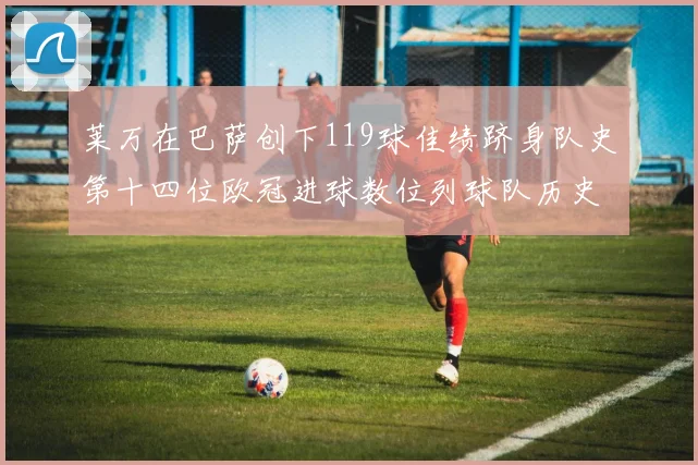 莱万在巴萨创下119球佳绩跻身队史第十四位欧冠进球数位列球队历史第四