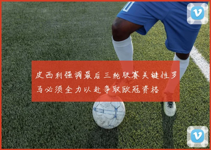 皮西利强调最后三轮联赛关键性罗马必须全力以赴争取欧冠资格