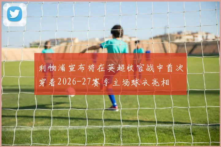 利物浦宣布将在英超收官战中首次穿着2026-27赛季主场球衣亮相
