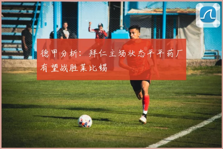 德甲分析：拜仁主场状态平平药厂有望战胜莱比锡