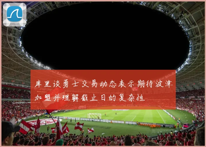 库里谈勇士交易动态表示期待波津加盟并理解截止日的复杂性