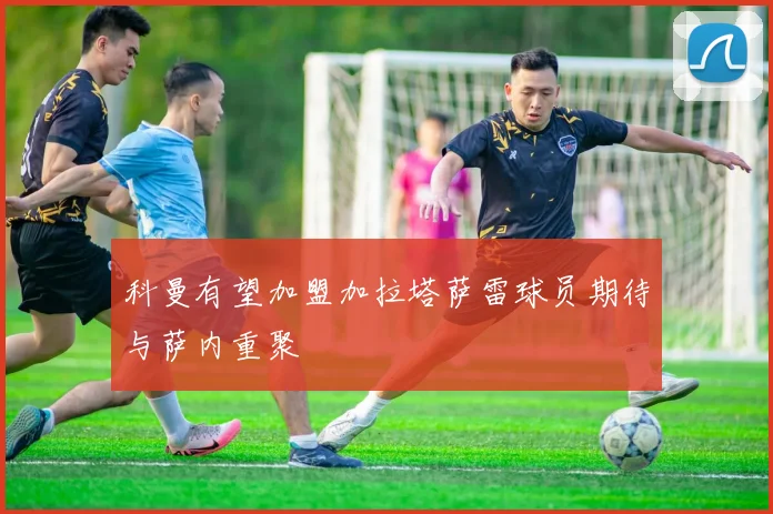 科曼有望加盟加拉塔萨雷球员期待与萨内重聚