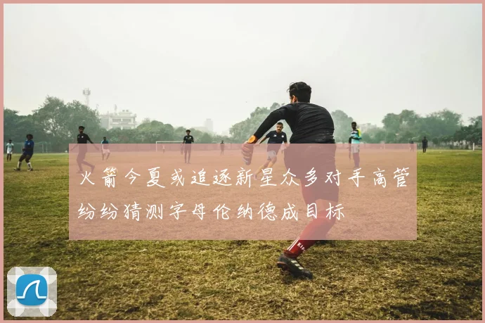 火箭今夏或追逐新星众多对手高管纷纷猜测字母伦纳德成目标