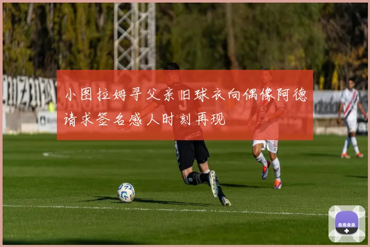 小图拉姆寻父亲旧球衣向偶像阿德请求签名感人时刻再现