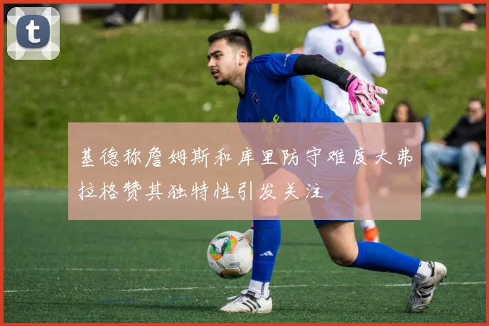 基德称詹姆斯和库里防守难度大弗拉格赞其独特性引发关注