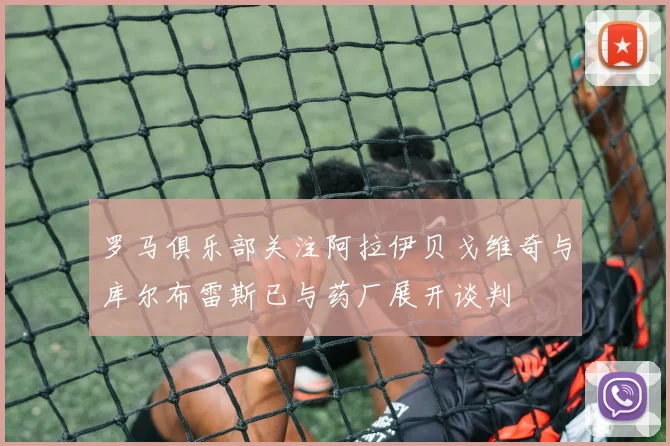罗马俱乐部关注阿拉伊贝戈维奇与库尔布雷斯已与药厂展开谈判