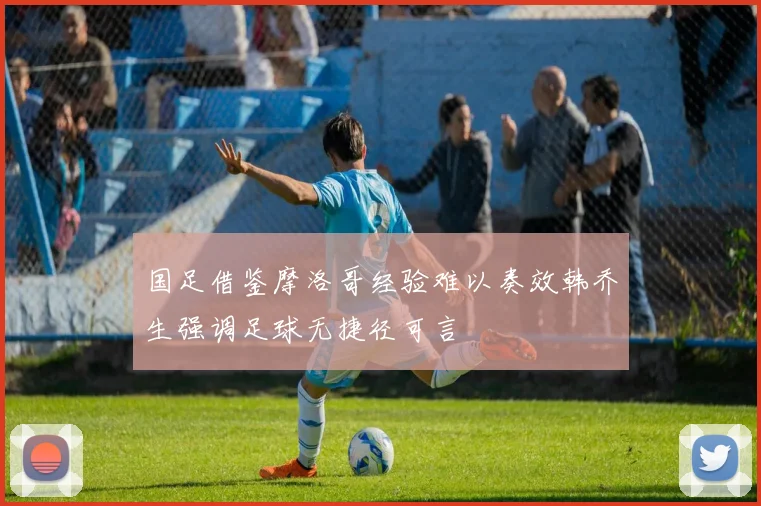 国足借鉴摩洛哥经验难以奏效韩乔生强调足球无捷径可言