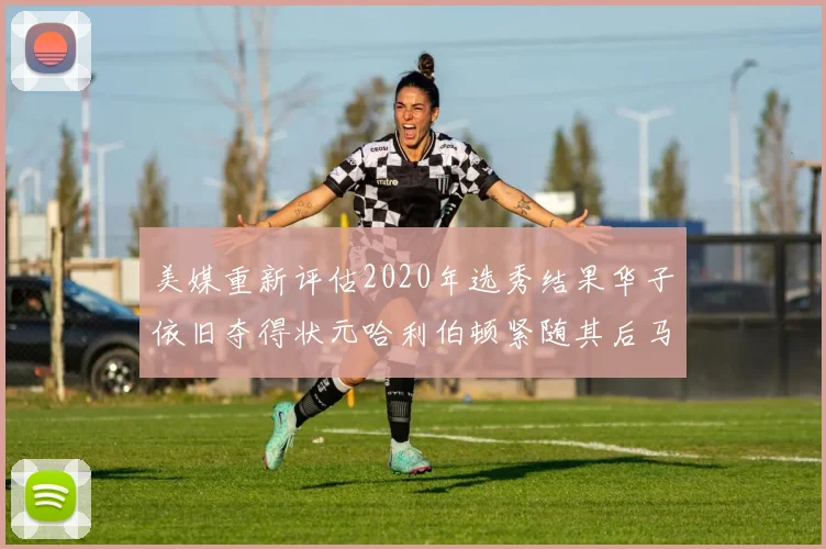 美媒重新评估2020年选秀结果华子依旧夺得状元哈利伯顿紧随其后马克西位列探花