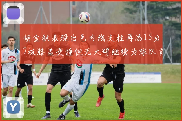 胡金秋表现出色内线支柱再添15分7板膝盖受撞但无大碍继续为球队贡献力量