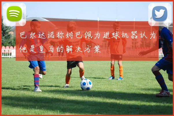 巴尔达诺称姆巴佩为进球机器认为他是皇马的解决方案